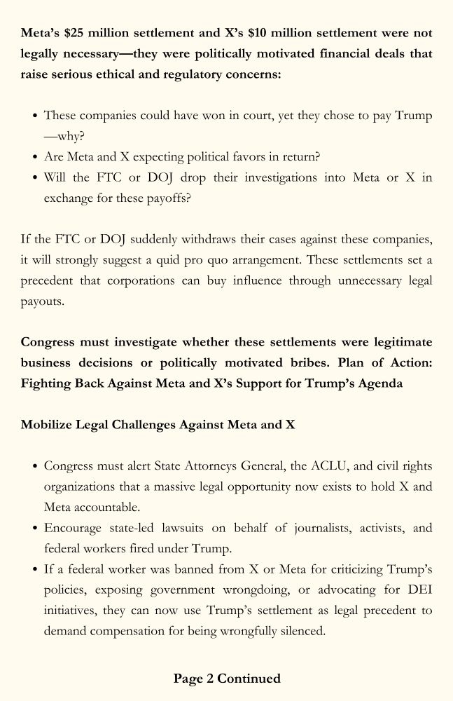 Page 2. Meta’s $25 million settlement and X’s $10 million settlement were not legally necessary—they were politically motivated financial deals that raise serious ethical and regulatory concerns: These companies could have won in court, yet they chose to pay Trump—why? Are Meta and X expecting political favors in return? Will the FTC or DOJ drop their investigations into Meta or X in exchange for these payoffs? If the FTC or DOJ suddenly withdraws their cases against these companies, it will strongly suggest a quid pro quo arrangement. These settlements set a precedent that corporations can buy influence through unnecessary legal payouts. Congress must investigate whether these settlements were legitimate business decisions or politically motivated bribes. Plan of Action: Fighting Back Against Meta and X’s Support for Trump’s Agenda. Mobilize Legal Challenges Against Meta and X. Congress must alert State Attorneys General, the ACLU, and civil rights organizations that a massive legal opportunity now exists to hold X and Meta accountable. Encourage state-led lawsuits on behalf of journalists, activists, and federal workers fired under Trump. If a federal worker was banned from X or Meta for criticizing Trump’s policies, exposing government wrongdoing, or advocating for DEI initiatives, they can now use Trump’s settlement as legal precedent to demand compensation for being wrongfully silenced.