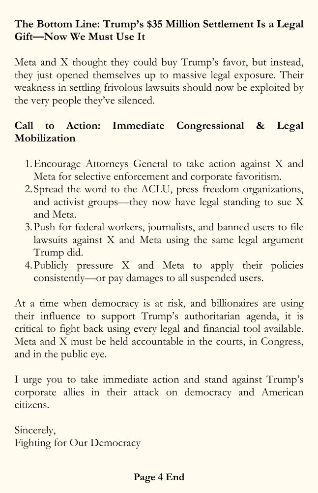 Page 4. The Bottom Line: Trump’s $35 Million Settlement Is a Legal Gift—Now We Must Use It. Meta and X thought they could buy Trump’s favor, but instead, they just opened themselves up to massive legal exposure. Their weakness in settling frivolous lawsuits should now be exploited by the very people they’ve silenced. Call to Action: Immediate Congressional & Legal Mobilization. Encourage Attorneys General to take action against X and Meta for selective enforcement and corporate favoritism. Spread the word to the ACLU, press freedom organizations, and activist groups—they now have legal standing to sue X and Meta. Push for federal workers, journalists, and banned users to file lawsuits against X and Meta using the same legal argument Trump did. Publicly pressure X and Meta to apply their policies consistently—or pay damages to all suspended users. At a time when democracy is at risk, and billionaires are using their influence to support Trump’s authoritarian agenda, it is critical to fight back using every legal and financial tool available. Meta and X must be held accountable in the courts, in Congress, and in the public eye. I urge you to take immediate action and stand against Trump’s corporate allies in their attack on democracy and American citizens. Sincerely, Fighting for Our Democracy.