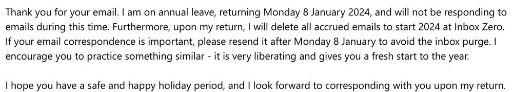Screenshot of an email auto-reply that reads: Thank you for your email. I am on annual leave, returning Monday 8 January 2024, and will not be responding to emails during this time. Furthermore, upon my return, I will delete all accrued emails to start 2024 at Inbox Zero. If your email correspondence is important, please resend it after Monday 8 January to avoid the inbox purge. I encourage you to practice something similar - it is very liberating and gives you a fresh start to the year.

I hope you have a safe and happy holiday period, and I look forward to corresponding with you upon my return.