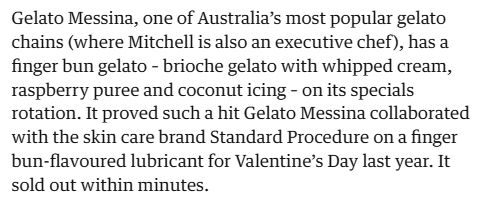 Gelato Messina, one of Australia's most popular gelato chains (where Mitchell is also an executive chef), has a finger bun gelato - brioche gelato with whipped cream, raspberry puree and coconut icing - on its specials rotation. It proved such a hit Gelato Messina collaborated with the skin care brand Standard Procedure on a finger bun-flavoured lubricant for Valentine's Day last year. It sold out within minutes.