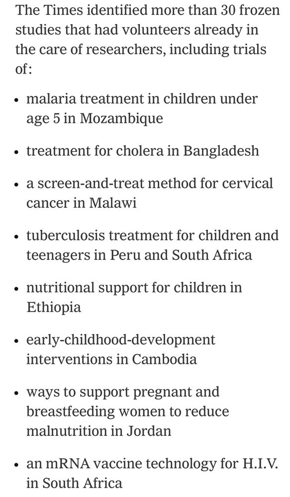 The Times identified more than 30 frozen studies that had volunteers already in the care of researchers, including trials of:

malaria treatment in children under age 5 in Mozambique

treatment for cholera in Bangladesh

a screen-and-treat method for cervical cancer in Malawi

tuberculosis treatment for children and teenagers in Peru and South Africa

nutritional support for children in Ethiopia

early-childhood-development interventions in Cambodia

ways to support pregnant and breastfeeding women to reduce malnutrition in Jordan

an mRNA vaccine technology for H.I.V. in South Africa
