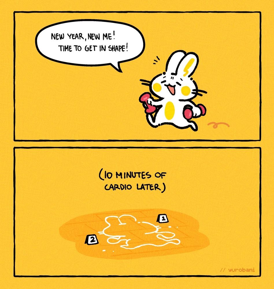 Two panel comic. Panel one, a bunny with a set of dumbbells hops along looking pleased. Speech bubble says "New year, new me! Time to get in shape!". Panel two, the outline silhouette of the same bunny is drawn on the floor with chalk, as if it's a crime scene. Caption above says "10 minutes of cardio later", in parenthesis. 
