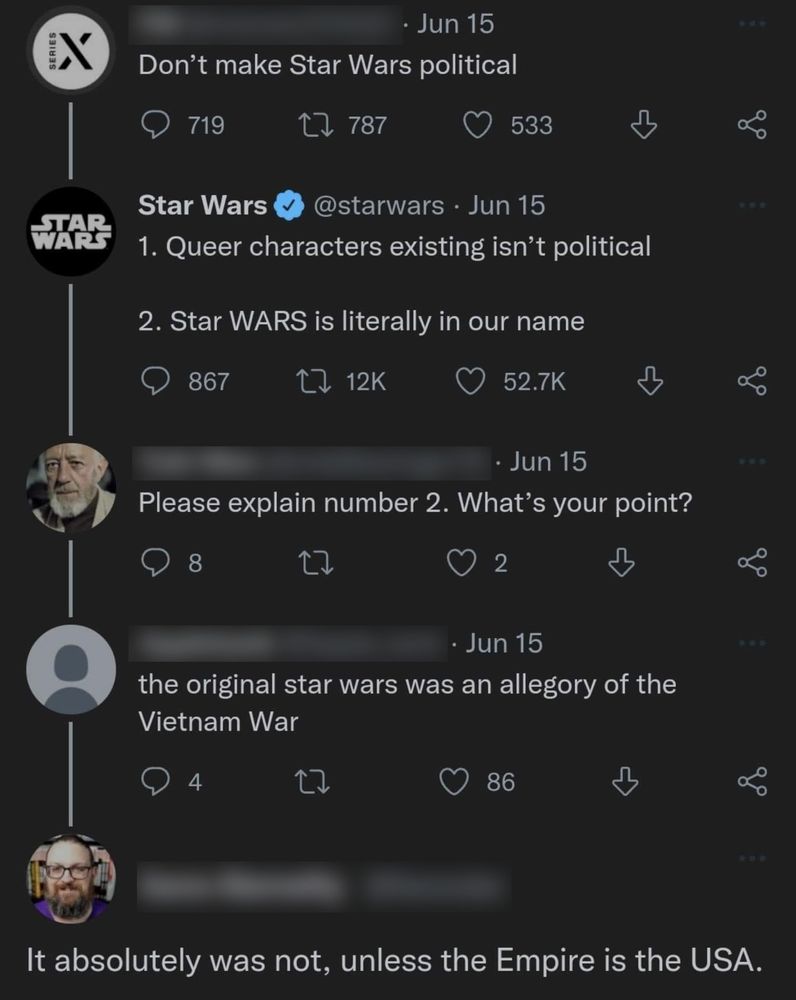 The image is a screen capture of a conversation on Twitter.

Account #1: "Don't make Star Wars political"
The official Star Wars account: "1: Queer characters existing isn't political. 2: Star WARS is literally in our name"
Account #2: "Please explain number 2. What's your point?"
Account #3: "the original star wars was an allegory of the Vietnam War."
Account #4: "It absolutely was not, unless the Empire is the USA."