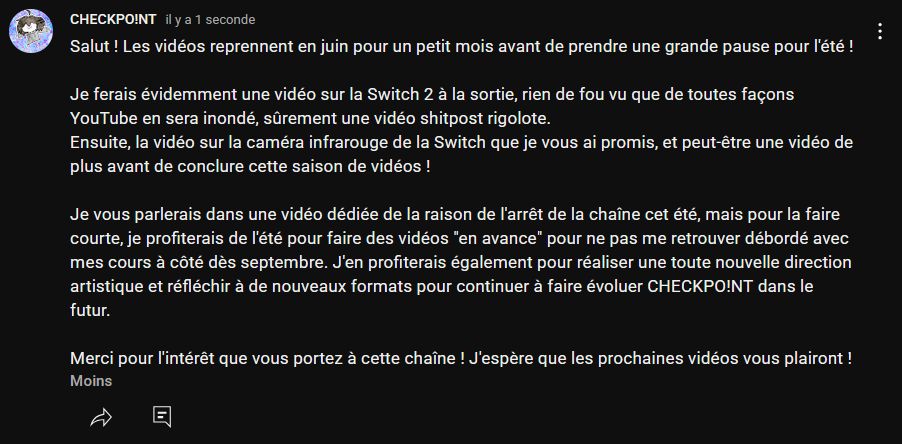 Salut ! Les vidéos reprennent en juin pour un petit mois avant de prendre une grande pause pour l'été !

Je ferais évidemment une vidéo sur la Switch 2 à la sortie, rien de fou vu que de toutes façons YouTube en sera inondé, sûrement une vidéo shitpost rigolote. 
Ensuite, la vidéo sur la caméra infrarouge de la Switch que je vous ai promis, et peut-être une vidéo de plus avant de conclure cette saison de vidéos ! 

Je vous parlerais dans une vidéo dédiée de la raison de l'arrêt de la chaîne cet été, mais pour la faire courte, je profiterais de l'été pour faire des vidéos "en avance" pour ne pas me retrouver débordé avec mes cours à côté dès septembre. J'en profiterais également pour réaliser une toute nouvelle direction artistique et réfléchir à de nouveaux formats pour continuer à faire évoluer CHECKPO!NT dans le futur.

Merci pour l'intérêt que vous portez à cette chaîne ! J'espère que les prochaines vidéos vous plairont !