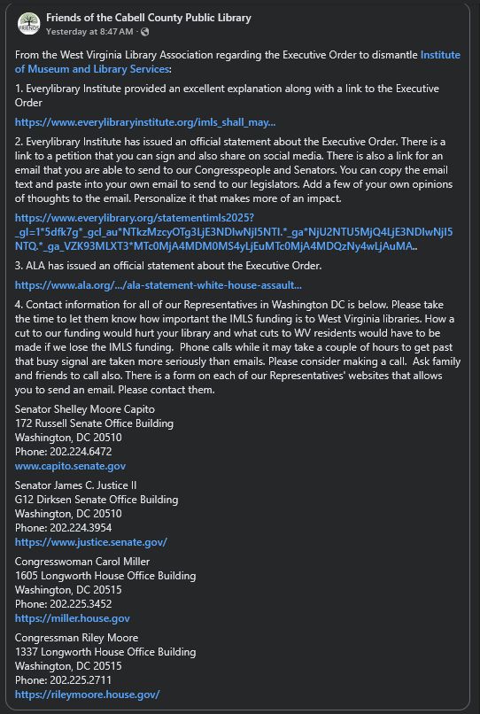 From the West Virginia Library Association regarding the Executive Order to dismantle Institute of Museum and Library Services:
1. Everylibrary Institute provided an excellent explanation along with a link to the Executive Order

2. Everylibrary Institute has issued an official statement about the Executive Order. There is a link to a petition that you can sign and also share on social media. There is also a link for an email that you are able to send to our Congresspeople and Senators. You can copy the email text and paste into your own email to send to our legislators. Add a few of your own opinions of thoughts to the email. Personalize it that makes more of an impact.

3. ALA has issued an official statement about the Executive Order.

4. Contact information for all of our Representatives in Washington DC is below. Please take the time to let them know how important the IMLS funding is to West Virginia libraries. How a cut to our funding would hurt your library and what cuts to WV residents would have to be made if we lose the IMLS funding.  Phone calls while it may take a couple of hours to get past that busy signal are taken more seriously than emails. Please consider making a call.  Ask family and friends to call also. There is a form on each of our Representatives' websites that allows you to send an email. Please contact them.
Senator Shelley Moore Capito
172 Russell Senate Office Building
Washington, DC 20510
Phone: 202.224.6472

Senator James C. Justice II
G12 Dirksen Senate Office Building
Washington, DC 20510
Phone: 202.224.3954

Congresswoman Carol Miller
1605 Longworth House Office Building
Washington, DC 20515
Phone: 202.225.3452

Congressman Riley Moore
1337 Longworth House Office Building
Washington, DC 20515
Phone: 202.225.2711
