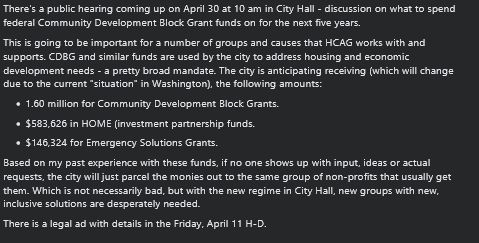 There's a public hearing coming up on April 30 at 10 am in City Hall - discussion on what to spend federal Community Development Block Grant funds on for the next five years.
This is going to be important for a number of groups and causes that HCAG works with and supports. CDBG and similar funds are used by the city to address housing and economic development needs - a pretty broad mandate. The city is anticipating receiving (which will change due to the current "situation" in Washington), the following amounts:

    1.60 million for Community Development Block Grants.
    $583,626 in HOME (investment partnership funds.
    $146,324 for Emergency Solutions Grants.

Based on my past experience with these funds, if no one shows up with input, ideas or actual requests, the city will just parcel the monies out to the same group of non-profits that usually get them. Which is not necessarily bad, but with the new regime in City Hall, new groups with new, inclusive solutions are desperately needed.
There is a legal ad with details in the Friday, April 11 H-D.