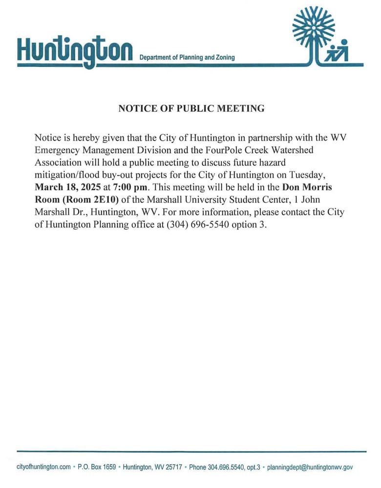 The official announcement from the other image. HUntington Department of Planning and Zoning. Notice of Public Meeting. Notice is herby given that the City of Huntington in partnership with the WV Emergency Management Divison and the FourPole Creek Watershed Association will hold a public meeting to discuss future hazard mitigatoin/flodo buy-out projects for the City of HUntington on Tuesday, March 18, 2025 at 7:pm this meeting will be held in the Don Morris Room (Room 2E10) of the Marshall University Student Center, 1 John Marshall DR., Huntington, WV. For more information please contact the City of Huntington Planning office at 304-696-5540 option 3 