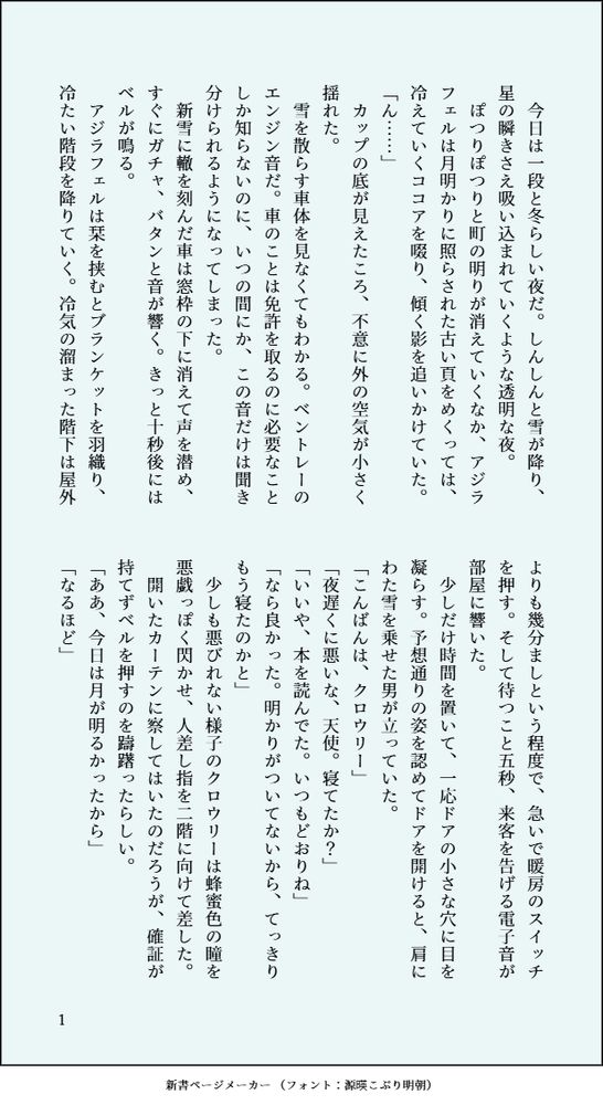 印刷された本の本文の体裁で画像化されたテキストです。
以下は本文の内容です。

　今日は一段と冬らしい夜だ。しんしんと雪が降り、星の瞬きさえ吸い込まれていくような透明な夜。
　ぽつりぽつりと町の明りが消えていくなか、アジラフェルは月明かりに照らされた古い頁をめくっては、冷えていくココアを啜り、傾く影を追いかけていた。
「ん……」
　カップの底が見えたころ、不意に外の空気が小さく揺れた。
　雪を散らす車体を見なくてもわかる。ベントレーのエンジン音だ。車のことは免許を取るのに必要なことしか知らないのに、いつの間にか、この音だけは聞き分けられるようになってしまった。
　新雪に轍を刻んだ車は窓枠の下に消えて声を潜め、すぐにガチャ、バタンと音が響く。きっと十秒後にはベルが鳴る。
　アジラフェルは栞を挟むとブランケットを羽織り、冷たい階段を降りていく。冷気の溜まった階下は屋外よりも幾分ましという程度で、急いで暖房のスイッチを押す。そして待つこと五秒、来客を告げる電子音が部屋に響いた。
　少しだけ時間を置いて、一応ドアの小さな穴に目を凝らす。予想通りの姿を認めてドアを開けると、肩にわた雪を乗せた男が立っていた。
「こんばんは、クロウリー」
「夜遅くに悪いな、天使。寝てたか？」
「いいや、本を読んでた。いつもどおりね」
「なら良かった。明かりがついてないから、てっきりもう寝たのかと」
　少しも悪びれない様子のクロウリーは蜂蜜色の瞳を悪戯っぽく閃かせ、人差し指を二階に向けて差した。
　開いたカーテンに察してはいたのだろうが、確証が持てずベルを押すのを躊躇ったらしい。
「ああ、今日は月が明るかったから」
「なるほど」
