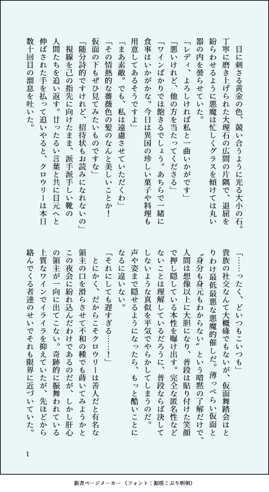 　目に刺さる黄金の色、競い合うように光る大小の石。丁寧に磨き上げられた大理石の広間の片隅で、退屈を紛らわせるように悪魔は忙しくグラスを傾けては丸い器の内を曇らせていた。
「レディ、よろしければ私と一曲いかがです」
「悪いけれど、他の方を当たってくださる」
「ワインばかりでは飽きるでしょう。あちらで一緒に食事はいかがかな。今日は異国の珍しい菓子や料理も用意してあるそうですよ」
「まあ素敵。でも、私は遠慮させていただくわ」
「その情熱的な薔薇色の髪のなんと美しいことか！　仮面の下もぜひ見てみたいものですな」
「随分詩的ですけれど、招待状もお読みになれないの」
　視線を己の指先に向けたまま、派手派手しい靴の　人間たちを追い返す。甘ったるい言葉と共に目元へと伸ばされた手を払って追いやると、クロウリーは本日数十回目の溜息を吐いた。
「……ったく、どいつもこいつも」
貴族の社交なんて大概碌でもないが、仮面舞踏会はとりわけ最低最悪な悪魔的催しだ。薄っぺらい仮面と〝身分も身元もわからない〟という暗黙の了解だけで、人間は想像以上に大胆になり、普段は貼り付けた笑顔で押し隠している本性を曝け出す。完全な匿名性などないことは理解しているだろうに、普段ならば決してしないような真似を平気でやらかしてしまうのだ。　声や姿まで隠せるようになったら、もっと酷いことになるに違いない。
「それにしても遅すぎる……！」
　とにかく、だからこそクロウリーは善人だと有名な領主の口を滑らさせて不和の種でも蒔いてみようかとこの夜会に紛れ込んだわけであるのだが、しかし肝心の領主が一向に出てこない。奇跡的に振舞われている上質なワインでイライラを抑えていたが、先ほどから絡んでくる者達のせいでそれも限界に近づいていた。
