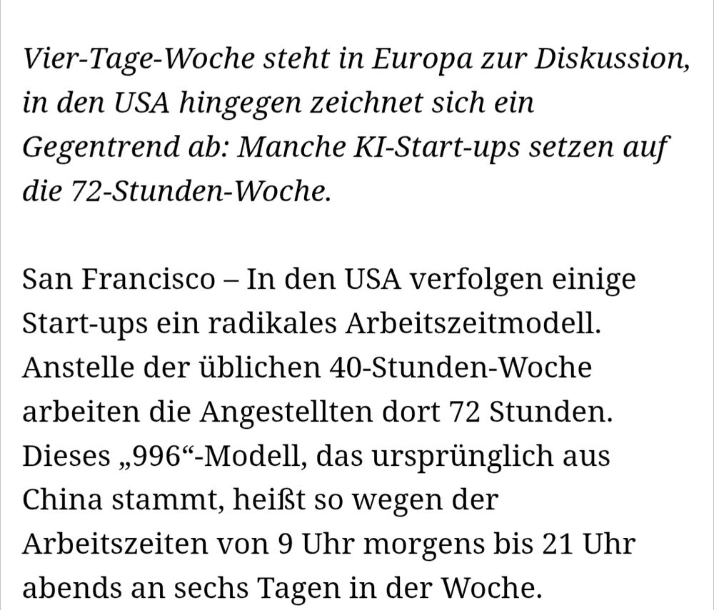 Vier-Tage-Woche steht in Europa zur Diskussion, in den USA hingegen zeichnet sich ein Gegentrend ab: Manche KI-Start-ups setzen auf die 72-Stunden-Woche.

San Francisco – In den USA verfolgen einige Start-ups ein radikales Arbeitszeitmodell. Anstelle der üblichen 40-Stunden-Woche arbeiten die Angestellten dort 72 Stunden. Dieses „996“-Modell, das ursprünglich aus China stammt, heißt so wegen der Arbeitszeiten von 9 Uhr morgens bis 21 Uhr abends an sechs Tagen in der Woche