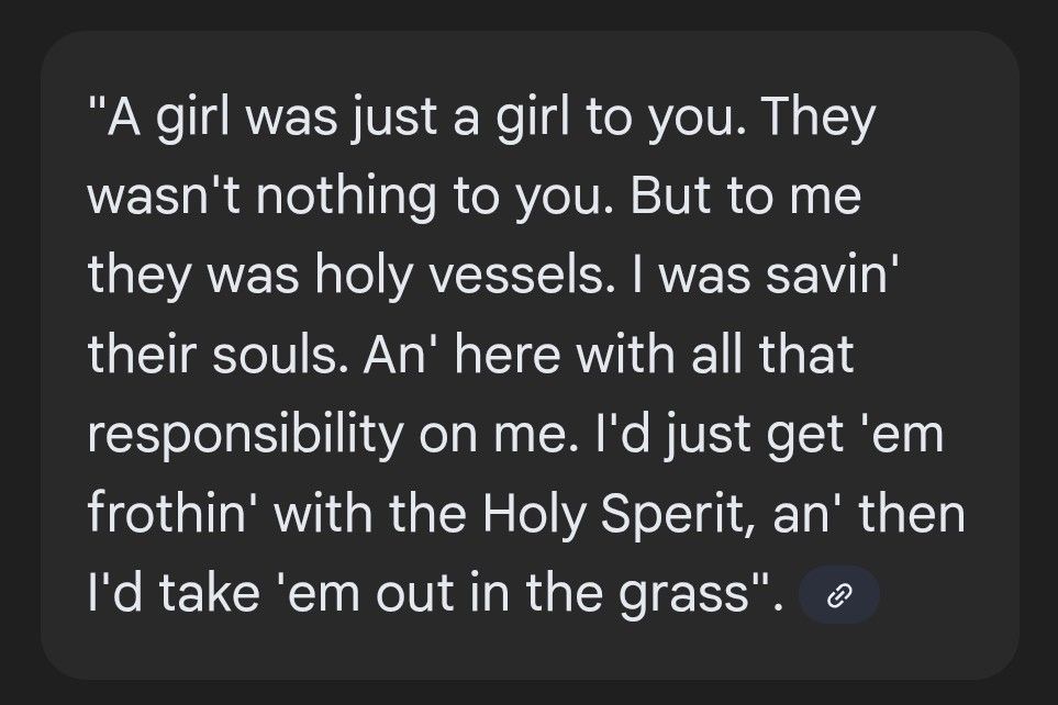 "A girl was just a girl to you. They wasn't nothing to you. But to me they was holy vessels. I was savin' their souls. An' here with all that responsibility on me. I'd just get 'em frothin' with the Holy Sperit, an' then I'd take 'em out in the grass".