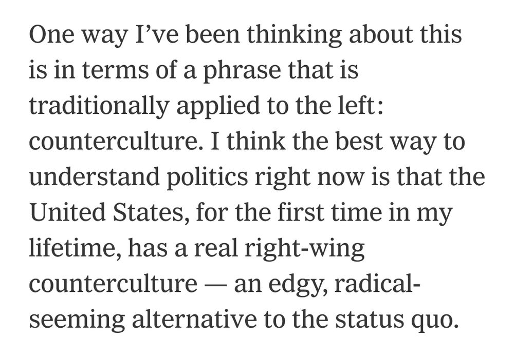One way I’ve been thinking about this is in terms of a phrase that is traditionally applied to the left: counterculture. I think the best way to understand politics right now is that the United States, for the first time in my lifetime, has a real right-wing counterculture — an edgy, radical-seeming alternative to the status quo.