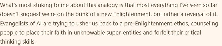 most everything I’ve seen so far doesn’t suggest we’re on the brink of a new Enlightenment, but rather a reversal of it. Evangelists of AI are trying to usher us back to a pre-Enlightenment ethos, counseling people to place their faith in unknowable super-entities and forfeit their critical thinking skills.