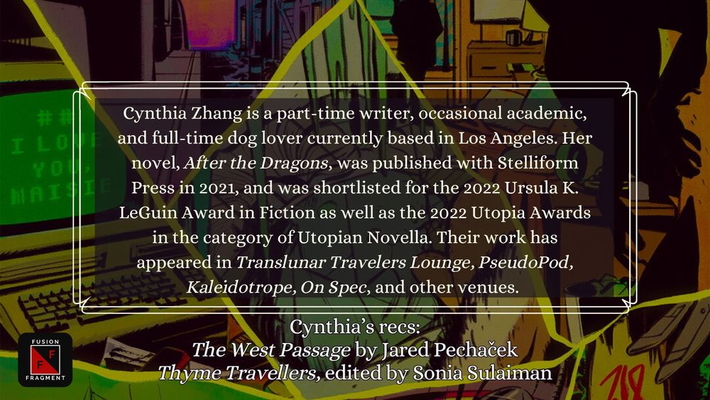 Cynthia Zhang is a part-time writer, occasional academic, and full-time dog lover currently based in Los Angeles. Her novel, After the Dragons, was published with Stelliform Press in 2021, and was shortlisted for the 2022 Ursula K. LeGuin Award in Fiction as well as the 2022 Utopia Awards in the category of Utopian Novella. Their work has appeared in Translunar Travelers Lounge, PseudoPod, Kaleidotrope, On Spec, and other venues. 

Cynthia’s recs:
The West Passage by Jared Pechaček
Thyme Travellers, edited by Sonia Sulaiman