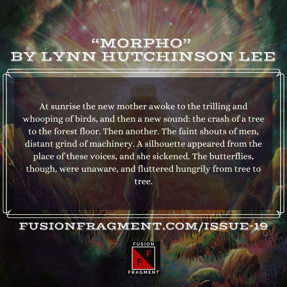 "Morpho" by Lynn Hutchinson Lee 

At sunrise the new mother awoke to the trilling and whooping of birds, and then a new sound: the crash of a tree to the forest floor. Then another. The faint shouts of men, distant grind of machinery. A silhouette appeared from the place of these voices, and she sickened. The butterflies, though, were unaware, and fluttered hungrily from tree to tree.
