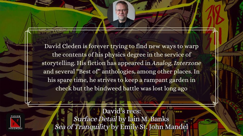 David Cleden is forever trying to find new ways to warp the contents of his physics degree in the service of storytelling. His fiction has appeared in Analog, Interzone and several “Best of” anthologies, among other places. In his spare time, he strives to keep a rampant garden in check but the bindweed battle was lost long ago

David’s recs:
Surface Detail by Iain M. Banks
Sea of Tranquility by Emily St. John Mandel