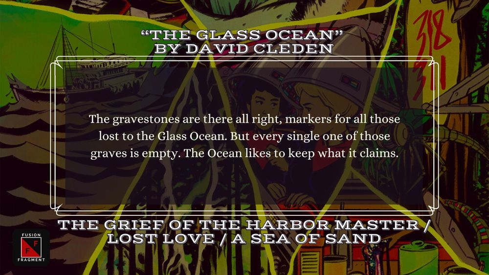 “THE GLASS OCEAN” 
by DAVID CLEDEN

The gravestones are there all right, markers for all those lost to the Glass Ocean. But every single one of those graves is empty. The Ocean likes to keep what it claims.

THE GRIEF OF THE HARBOR MASTER / LOST LOVE / A SEA OF SAND