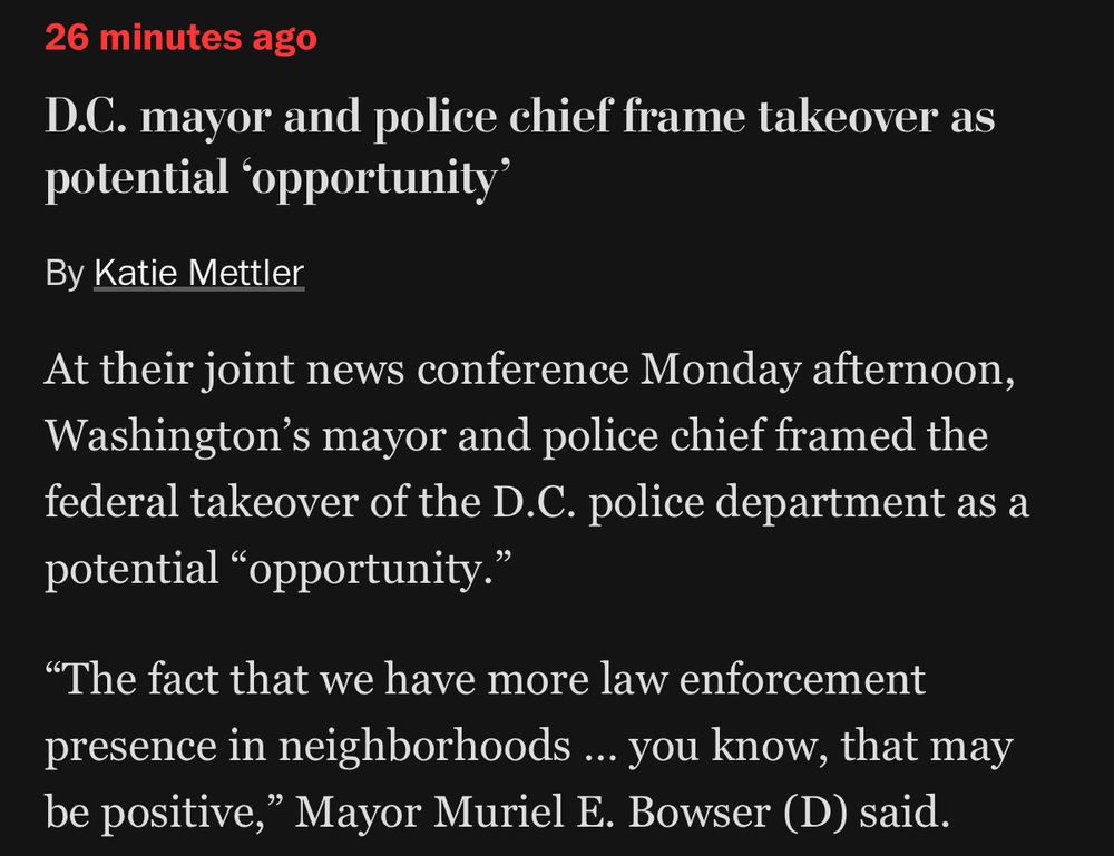 A screenshot from the Washington Post

26 minutes ago
D.C. mayor and police chief frame takeover as potential 'opportunity'
By Katie Mettler
At their joint news conference Monday afternoon, Washington's mayor and police chief framed the federal takeover of the D.C. police department as a potential "opportunity."
"The fact that we have more law enforcement presence in neighborhoods ….. you know, that may be positive," Mayor Muriel E. Bowser (D) said.
