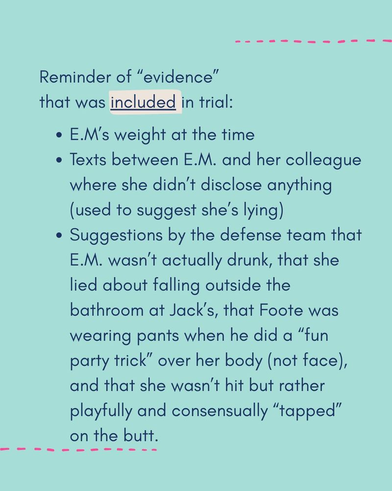Reminder of evidence that WAS included in the trial:

- EM's weight at the time
- Texts between EM and her colleague where she didn't disclose anything (used to suggest she's lying)
- Suggestions by the defense team that EM wasn't actually drunk, that she lied about falling outside the bathroom at Jack's, that Foote was wearing pants when he did a "fun party trick" over her body (not face) and that she wasn't hit but rather playfully and consensually "tapped" on the butt.