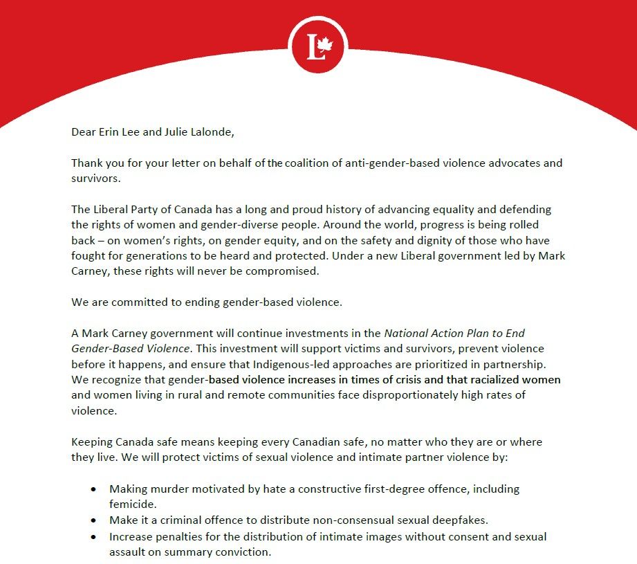 Dear Erin Lee and Julie Lalonde,

Thank you for your letter on behalf of the coalition of anti-gender-based violence advocates and survivors.
The Liberal Party of Canada has a long and proud history of advancing equality and defending the rights of women and gender-diverse people. Around the world, progress is being rolled back – on women’s rights, on gender equity, and on the safety and dignity of those who have fought for generations to be heard and protected. Under a new Liberal government led by Mark Carney, these rights will never be compromised.
We are committed to ending gender-based violence.
A Mark Carney government will continue investments in the National Action Plan to End Gender-Based Violence. This investment will support victims and survivors, prevent violence before it happens, and ensure that Indigenous-led approaches are prioritized in partnership. We recognize that gender-based violence increases in times of crisis and that racialized women and women living in rural and remote communities face disproportionately high rates of violence.
Keeping Canada safe means keeping every Canadian safe, no matter who they are or where they live. We will protect victims of sexual violence and intimate partner violence by:
•
Making murder motivated by hate a constructive first-degree offence, including femicide.
•
Make it a criminal offence to distribute non-consensual sexual deepfakes.
•
Increase penalties for the distribution of intimate images without consent and sexual assault on summary conviction.