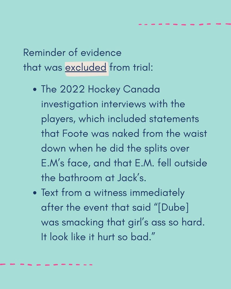 Reminder of evidence that was EXCLUDED from trial:

- The 2022 Hockey Canada investigation interviews with the players, which included statements that Foote was naked from the waist down when he did the splits over EM's face and that EM fell outside the bathroom at Jack's
- Text from a witness immediately after the event that said "[Dube] was smacking that girl's ass so hard. It look like it hurt so bad."
