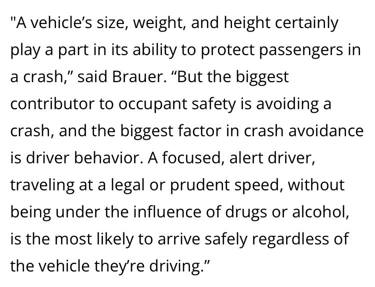 An excerpt from the iSeeCars report linked above: ""A vehicle’s size, weight, and height certainly play a part in its ability to protect passengers in a crash,” said Brauer. “But the biggest contributor to occupant safety is avoiding a crash, and the biggest factor in crash avoidance is driver behavior. A focused, alert driver, traveling at a legal or prudent speed, without being under the influence of drugs or alcohol, is the most likely to arrive safely regardless of the vehicle they’re driving.""