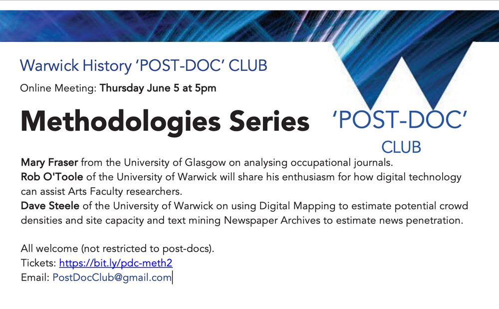 Warwick History ‘POST-DOC’ CLUB
Online Meeting: Thursday June 5 at 5pm
Methodologies Series 	‘POST-DOC’

Mary Fraser from the University of Glasgow on analysing occupational journals.
Rob O'Toole of the University of Warwick will share his enthusiasm for how digital technology can assist Arts Faculty researchers.
Dave Steele of the University of Warwick on using Digital Mapping to estimate potential crowd densities and site capacity and text mining Newspaper Archives to estimate news penetration.

All welcome (not restricted to post-docs). Tickets: https://bit.ly/pdc-meth2
Email: PostDocClub@gmail.com
