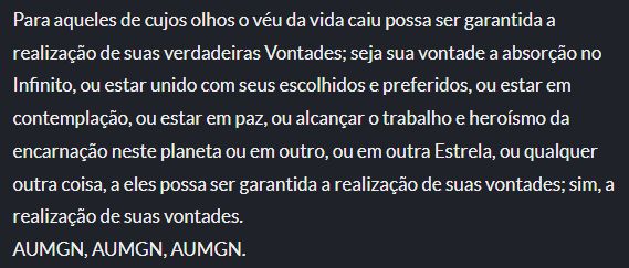 Para aqueles de cujos olhos o véu da vida caiu possa ser garantida a realização de suas verdadeiras Vontades; seja sua vontade a absorção no Infinito, ou estar unido com seus escolhidos e preferidos, ou estar em contemplação, ou estar em paz, ou alcançar o trabalho e heroísmo da encarnação neste planeta ou em outro, ou em outra Estrela, ou qualquer outra coisa, a eles possa ser garantida a realização de suas vontades; sim, a realização de suas vontades.