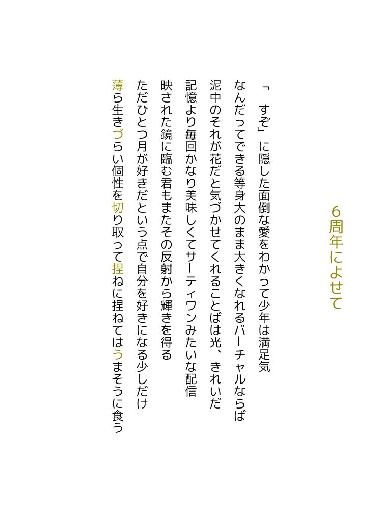 6周年によせて

「　すぞ」に隠した面倒な愛をわかって少年は満足気

なんだってできる等身大のまま大きくなれるバーチャルならば

泥中のそれが花だと気づかせてくれることばは光、きれいだ

記憶より毎回かなり美味しくてサーティワンみたいな配信

映された鏡に臨む君もまたその反射から輝きを得る

ただひとつ月が好きだという点で自分を好きになる少しだけ

薄ら生きづらい個性を切り取って捏ねに捏ねてはうまそうに食う