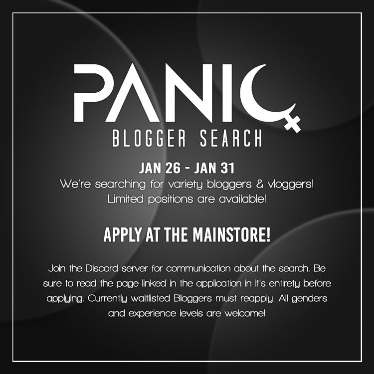 A flyer with a blurred black background with grey circle designs. White text inside of a white outline reads: PANIQ Blogger Search, Jan 26 - Jan 31. We're searching for variety bloggers & vloggers! Limited positions are available! APPLY AT THE MAINSTORE! Join the Discord server for communication about the search. Be sure to read the page linked in the application in it's entirety before applying. Currently waitlisted Bloggers must reapply. All genders and experience levels are welcome!