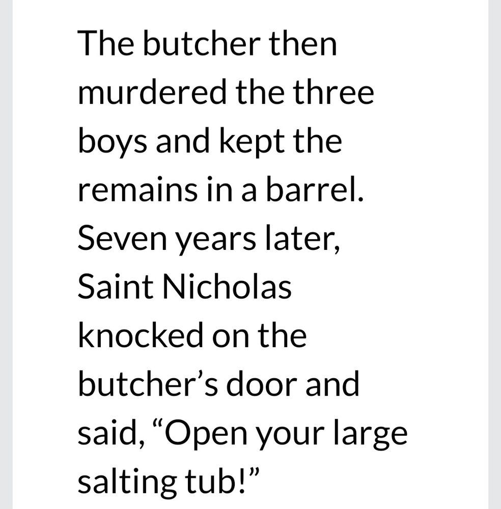 The butcher then murdered the three boys and kept the remains in a barrel. Seven years later, Saint Nicholas knocked on the butcher's door and said,"Open your large salting tub!" 
