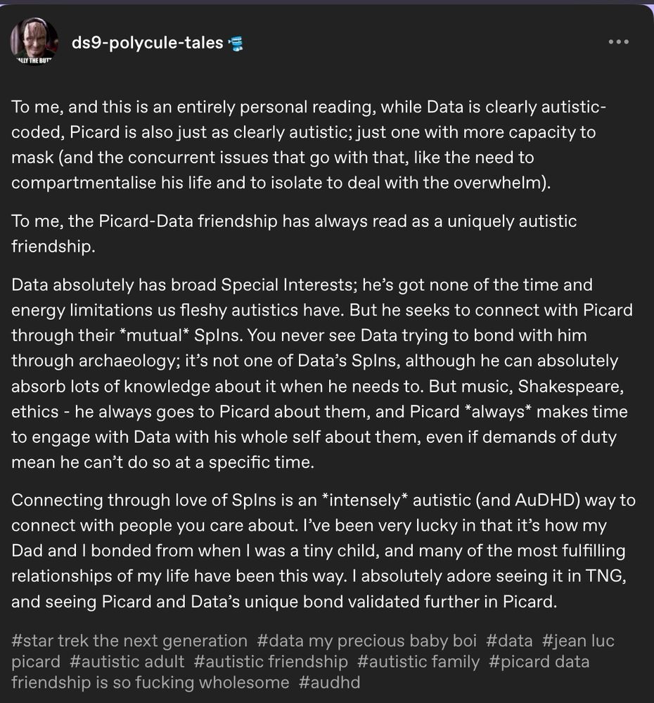 A tumblr post from ds9-polycule-tales

To me, and this is an entirely personal reading, while Data is clearly autistic- coded, Picard is also just as clearly autistic; just one with more capacity to mask (and the concurrent issues that go with that, like the need to compartmentalise his life and to isolate to deal with the overwhelm).

To me, the Picard-Data friendship has always read as a uniquely autistic friendship.

...

Data absolutely has broad Special Interests; he's got none of the time and energy limitations us fleshy autistics have. But he seeks to connect with Picard through their *mutual* SpIns. You never see Data trying to bond with him through archaeology; it's not one of Data's Spins, although he can absolutely absorb lots of knowledge about it when he needs to. But music, Shakespeare, ethics - he always goes to Picard about them, and Picard *always* makes time to engage with Data with his whole self about them, even if demands of duty mean he can't do so at a specific time.

Connecting through love of Splns is an *intensely* autistic (and AuDHD) way to connect with people you care about. I've been very lucky in that it's how my Dad and I bonded from when I was a tiny child, and many of the most fulfilling relationships of my life have been this way. I absolutely adore seeing it in TNG, and seeing Picard and Data's unique bond validated further in Picard.

#star trek the next generation #data my precious baby boi #data #jean luc picard #autistic adult #autistic friendship #autistic family #picard data friendship is so fucking wholesome #audhd