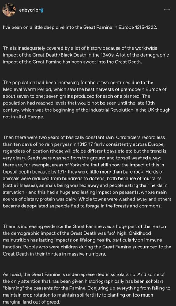 A tumblr post by enbycrip

I've been on a little deep dive into the Great Famine in Europe 1315-1322.

...

This is inadequately covered by a lot of history because of the worldwide impact of the Great Death/Black Death in the 1340s. A lot of the demographic impact of the Great Famine has been swept into the Great Death.

The population had been increasing for about two centuries due to the Medieval Warm Period, which saw the best harvests of premodern Europe of about seven to one; seven grains produced for each one planted. The population had reached levels that would not be seen until the late 18th century, which was the beginning of the Industrial Revolution in the UK though not in all of Europe.

Then there were two years of basically constant rain. Chroniclers record less than ten days of no rain per year in 1315-17 fairly consistently across Europe, regardless of location (those will ofc be different days etc etc but the trend is very clear). Seeds were washed from the ground and topsoil washed away; there are, for example, areas of Yorkshire that still show the impact of this in topsoil depth because by 1317 they were little more than bare rock. Herds of animals were reduced from hundreds to dozens, both because of murrains (cattle illnesses), animals being washed away and people eating their herds in starvation - and this had a huge and lasting impact on peasants, whose main source of dietary protein was dairy. Whole towns were washed away and others became depopulated as people fled to forage in the forests and commons.

There is increasing evidence the Great Famine was a huge part of the reason the demographic impact of the Great Death was *so* high. Childhood malnutrition has lasting impacts on lifelong health, particularly on immune function. People who were children during the Great Famine succumbed to the Great Death in their thirties in massive numbers.

