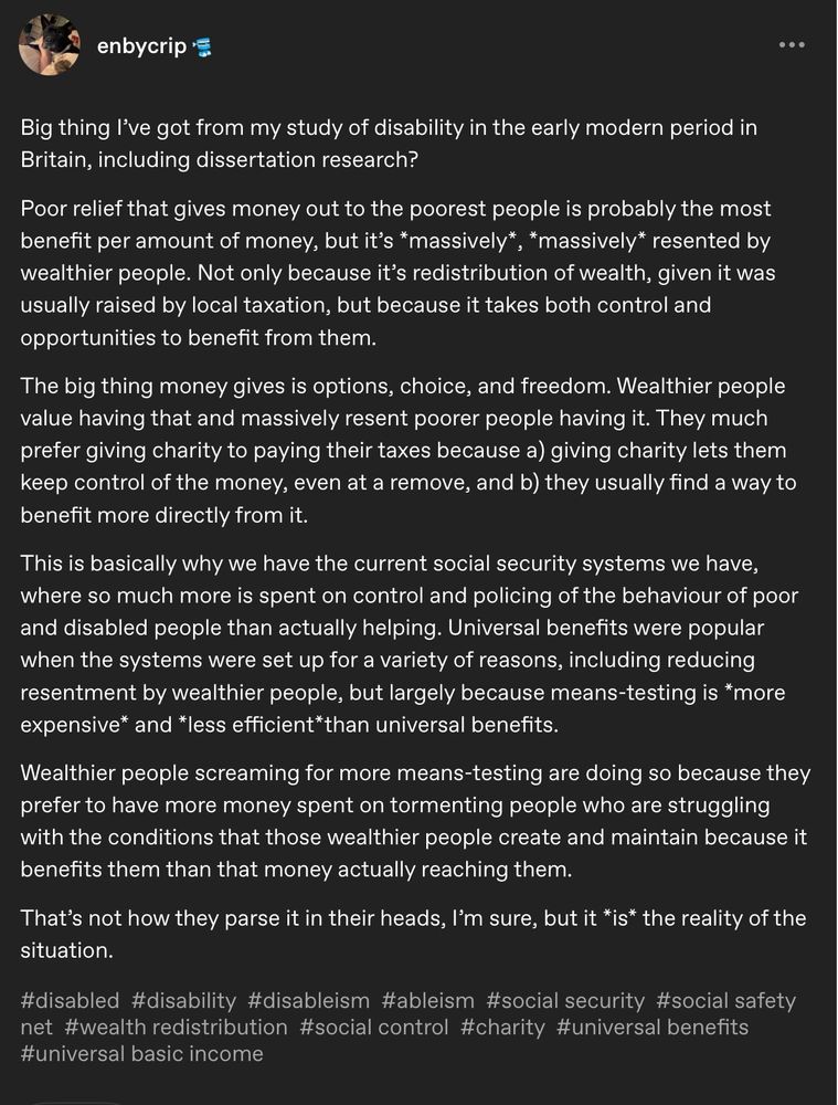 A tumblr post by enbycrip

...

Big thing I've got from my study of disability in the early modern period in Britain, including dissertation research?

Poor relief that gives money out to the poorest people is probably the most benefit per amount of money, but it's *massively*, *massively* resented by wealthier people. Not only because it's redistribution of wealth, given it was usually raised by local taxation, but because it takes both control and opportunities to benefit from them.

The big thing money gives is options, choice, and freedom. Wealthier people value having that and massively resent poorer people having it. They much prefer giving charity to paying their taxes because a) giving charity lets them keep control of the money, even at a remove, and b) they usually find a way to benefit more directly from it.

This is basically why we have the current social security systems we have, where so much more is spent on control and policing of the behaviour of poor and disabled people than actually helping. Universal benefits were popular when the systems were set up for a variety of reasons, including reducing resentment by wealthier people, but largely because means-testing is *more expensive* and *less efficient*than universal benefits.

Wealthier people screaming for more means-testing are doing so because they prefer to have more money spent on tormenting people who are struggling with the conditions that those wealthier people create and maintain because it benefits them than that money actually reaching them.

That's not how they parse it in their heads, I'm sure, but it *is* the reality of the situation.

#disabled #disability #disableism #ableism #social security #social safety
net #wealth redistribution #social control #charity #universal benefits
#universal basic income