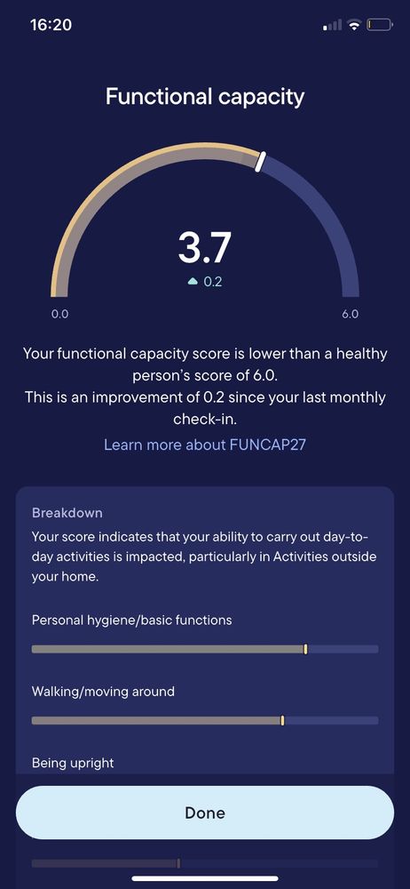 A Functional capacity assessment screenshot from the Visible app scored 3.7

“Your functional capacity score is lower than a healthy person's score of 6.0.

This is an improvement of 0.2 since your last monthly check-in.

Learn more about FUNCAP27

Breakdown

Your score indicates that your ability to carry out day-to- day activities is impacted, particularly in Activities outside your home.

Personal hygiene/basic functions (scale)

Walking/moving around (scale)

Being upright (scale)”

The assessment is cut off by the bottom of the screenshot. 
