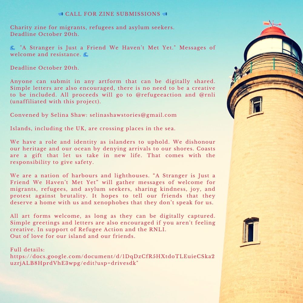 An image with a lighthouse on the right side of text reading 

“📣 CALL FOR ZINE SUBMISSIONS 📣

Charity zine for migrants, refugees and asylum seekers.  Deadline October 20th.

🌊 "A Stranger is Just a Friend We Haven’t Met Yet." Messages of welcome and resistance. 🌊

Deadline October 20th.

Anyone can submit in any artform that can be digitally shared. Simple letters are also encouraged, there is no need to be a creative to be included. All proceeds will go to @refugeeaction and @rnli (unaffiliated with this project).

Convened by Selina Shaw: selinashawstories@gmail.com

Islands, including the UK, are crossing places in the sea. We have a role and identity as islanders to uphold. We dishonour our heritage and our ocean by denying arrivals to our shores. Coasts are a gift that let us take in new life. That comes with the responsibility to give safety. We are a nation of harbours and lighthouses. “A Stranger is Just a Friend We Haven’t Met Yet” will gather messages of welcome for migrants, refugees, and asylum seekers, sharing kindness, joy, and protest against brutality. It hopes to tell our friends that they deserve a home with us and xenophobes that they don’t speak for us. All art forms welcome, as long as they can be digitally captured. Simple greetings and letters are also encouraged if you aren't feeling creative. In support of Refugee Action and the RNLI. Out of love for our island and our friends. 