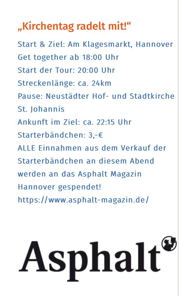 Start & Ziel: Am Klagesmarkt, Hannover
Get together ab 18:00 Uhr
Start der Tour: 20:00 Uhr
Streckenlänge: ca. 24km
Pause: Neustädter Hof- und Stadtkirche St. Johannis
Ankunft im Ziel: ca. 22:15 Uhr
Starterbändchen: 3,-€
ALLE Einnahmen aus dem Verkauf der Starterbändchen an diesem Abend werden an das Asphalt Magazin Hannover gespendet!
https://www.asphalt-magazin.de/