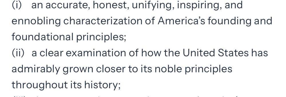A screen shot of the White House website on patriotic education.
It reads:  (i) an accurate, honest, unifying, inspiring, and ennobling characterization of America's founding and foundational principles;
(ii) a clear examination of how the United States has admirably grown closer to its noble principles
throughout its history;