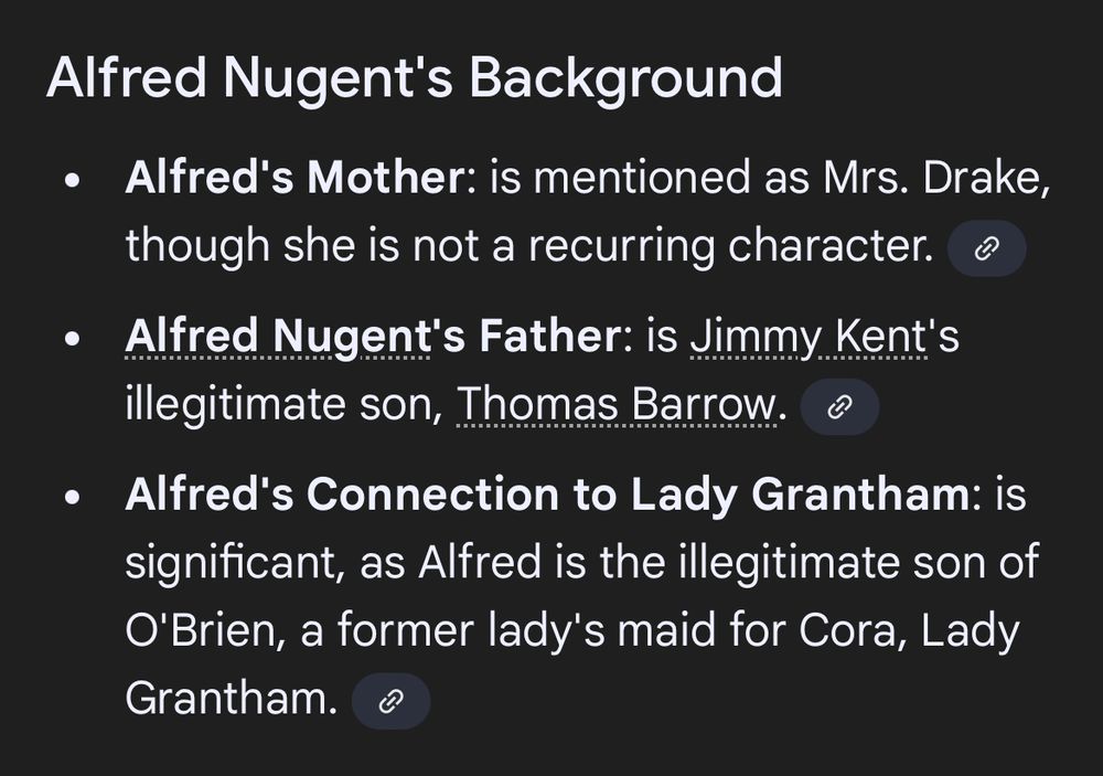 Screenshot of a Downton Abbey character from Google AI with very incorrect information:

Alfred Nugent's Background

• Alfred's Mother: is mentioned as Mrs. Drake, though she is not a recurring character.

• Alfred Nugent's Father: is Jimmy Kent's legitimate son, Thomas Barrow

• Alfred's Connection to Lady Grantham: is significant, as Alfred is the illegitimate son of O'Brien, a former lady's maid for Cora, Lady Grantham.