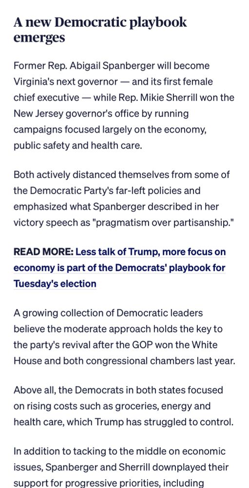 A new Democratic playbook emerges
Former Rep. Abigail Spanberger will become Virginia's next governor - and its first female chief executive — while Rep. Mikie Sherrill won the New Jersey governor's office by running campaigns focused largely on the economy, public safety and health care.
Both actively distanced themselves from some of the Democratic Party's far-left policies and emphasized what Spanberger described in her victory speech as "pragmatism over partisanship."
READ MORE: Less talk of Trump, more focus on economy is part of the Democrats' playbook for Tuesday's election
A growing collection of Democratic leaders believe the moderate approach holds the key to the party's revival after the GOP won the White House and both congressional chambers last year.
Above all, the Democrats in both states focused on rising costs such as groceries, energy and health care, which Trump has struggled to control.
In addition to tacking to the middle on economic issues, Spanberger and Sherrill downplayed their support for progressive priorities, including