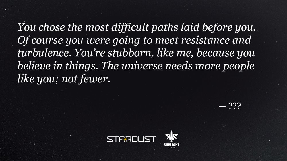 "You chose the most difficult paths laid before you. Of course you were going to meet resistance and turbulence. You’re stubborn, like me, because you believe in things. The universe needs more people like you; not fewer." — ???