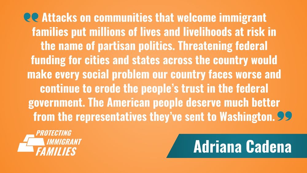 Attacks on communities that welcome immigrant families put millions of lives and livelihoods at risk in the name of partisan politics. Threatening federal funding for cities and states across the country would make every social problem our country faces worse and continue to erode the people’s trust in the federal government. The American people deserve much better from the representatives they’ve sent to Washington.

