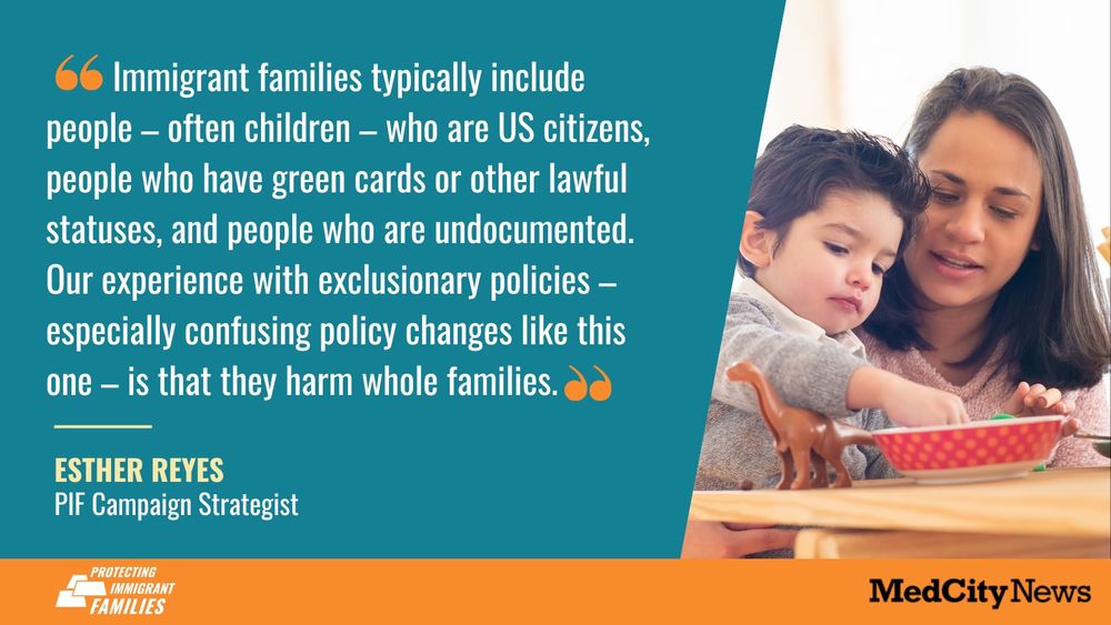         Immigrant families typically include people – often children – who are US citizens, people who have green cards or other lawful statuses, and people who are undocumented. Our experience with exclusionary policies – especially confusing policy changes like this one – is that they harm whole families.  Esther REYEs PIF Campaign Strategist