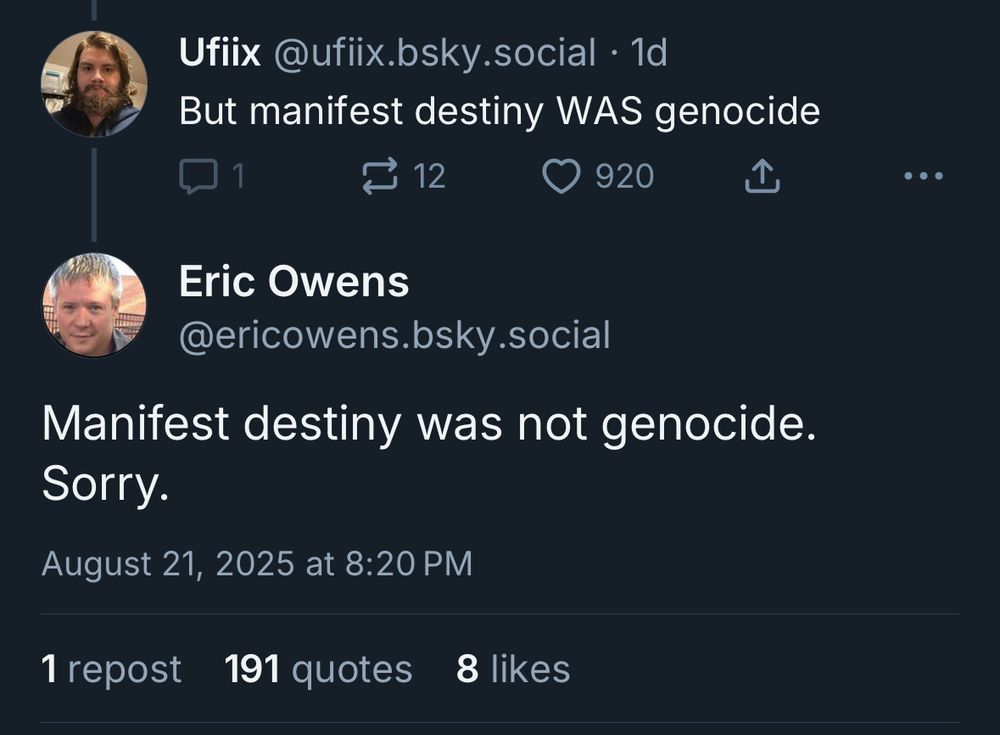 Ufiix @ufiix.bsky.social But manifest destiny WAS genocide 1 comment 12 reposts 920 likes Eric Owens @ericowens.bsky.social Manifest destiny was not genocide. Sorry. August 21, 2025 at 8:20 PM 1 repost 191 quotes 8 likes