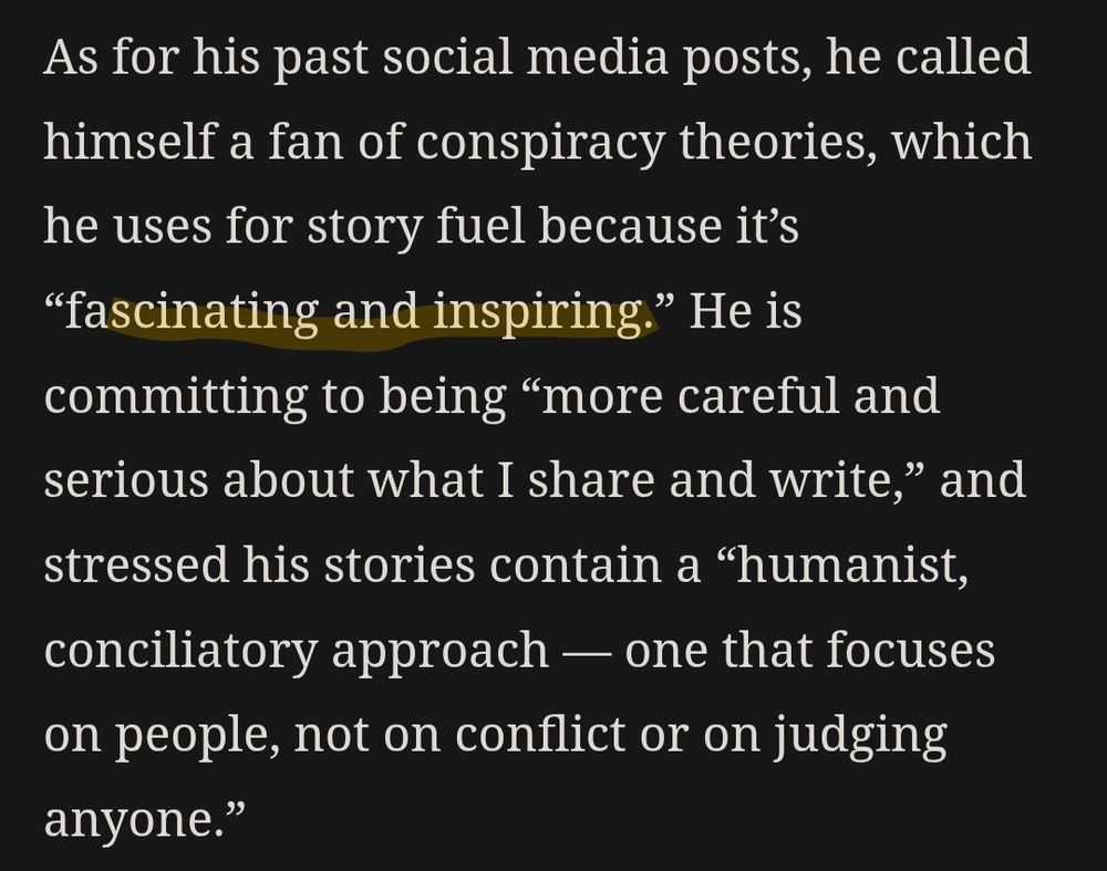 As for his past social media posts, he called himself a fan of conspiracy theories, which he uses for story fuel because it’s [highlighted in yellow] “fascinating and inspiring.” [/end highlight] He is committing to being “more careful and serious about what I share and write,” and stressed his stories contain a “humanist, conciliatory approach — one that focuses on people, not on conflict or on judging anyone.”