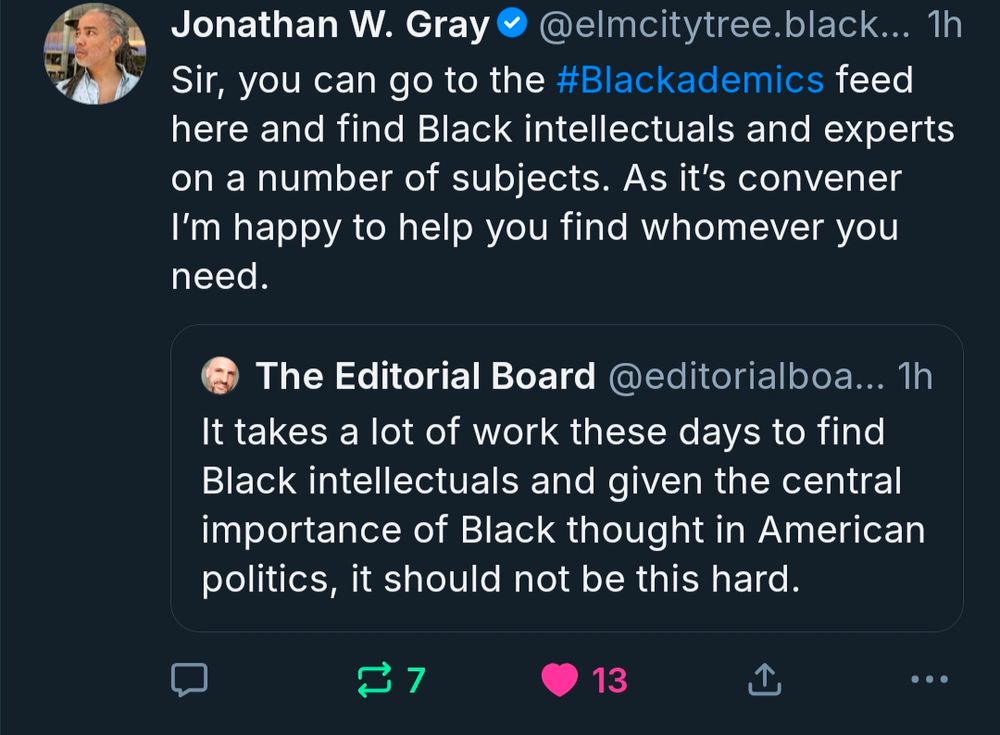 Jonathan W. Gray (quote-skeeting a post by The Editorial Board):

Sir, you can go to the #Blackademics feed here and find Black intellectuals and experts on a number of subjects. As it’s convener I’m happy to help you find whomever you need.

The original post by The Editorial Board (who is not just a clown, but the whole damn circus):

It takes a lot of work these days to find Black intellectuals and given the central importance of Black thought in American politics, it should not be this hard.