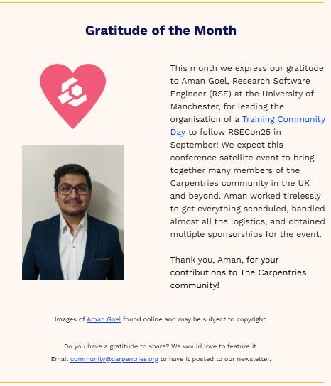 A screenshot of the "Gratitude of the Month" section of The Carpentries 24 July 2025 newsletter. The text reads: "This month we express our gratitude to Aman Goel, Research Software Engineer (RSE) at the University of Manchester, for leading the organisation of a Training Community Day to follow RSECon25 in September! We expect this conference satellite event to bring together many members of the Carpentries community in the UK and beyond. Aman worked tirelessly to get everything scheduled, handled almost all the logistics, and obtained multiple sponsorships for the event. Thank you, Aman, for your contributions to The Carpentries community!" Training Community Day is hyperlinked to: https://lu.ma/mm03rimf. 

The text is accompanied by the Carpentries Gratitudes heart, which is a heart-shaped symbol with The Carpentries logo at its centre.

There is also a headshot image of Aman Goel, which is captioned as "found online and may be subject to copyright." In the caption, Aman Goel is hyperlinked to: https://www.linkedin.com/in/amangoel185/. 