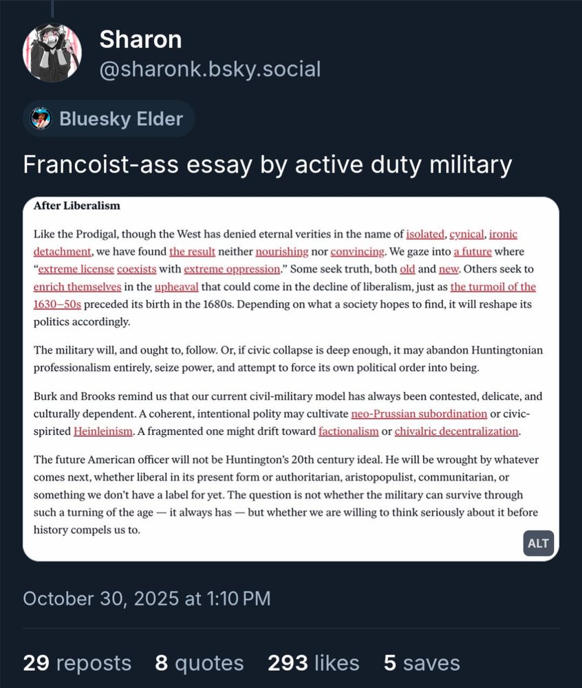 Skeet from Sharon saying "Francoist-ass essay by active duty military" with a screenshot from an essay. Screenshot reads as follows: 

After Liberalism

Like the Prodigal, though the West has denied eternal verities in the name of isolated, cynical, ironic detachment, we have found the result neither nourishing nor convincing. We gaze into a future where “extreme license coexists with extreme oppression.” Some seek truth, both old and new. Others seek to enrich themselves in the upheaval that could come in the decline of liberalism, just as the turmoil of the 1630–50s preceded its birth in the 1680s. Depending on what a society hopes to find, it will reshape its politics accordingly.

The military will, and ought to, follow. Or, if civic collapse is deep enough, it may abandon Huntingtonian professionalism entirely, seize power, and attempt to force its own political order into being.

Burk and Brooks remind us that our current civil-military model has always been contested, delicate, and culturally dependent. A coherent, intentional polity may cultivate neo-Prussian subordination or civic-spirited Heinleinism. A fragmented one might drift toward factionalism or chivalric decentralization.

The future American officer will not be Huntington’s 20th century ideal. He will be wrought by whatever comes next, whether liberal in its present form or authoritarian, aristopopulist, communitarian, or something we don’t have a label for yet. The question is not whether the military can survive through such a turning of the age — it always has — but whether we are willing to think seriously about it before history compels us to.

