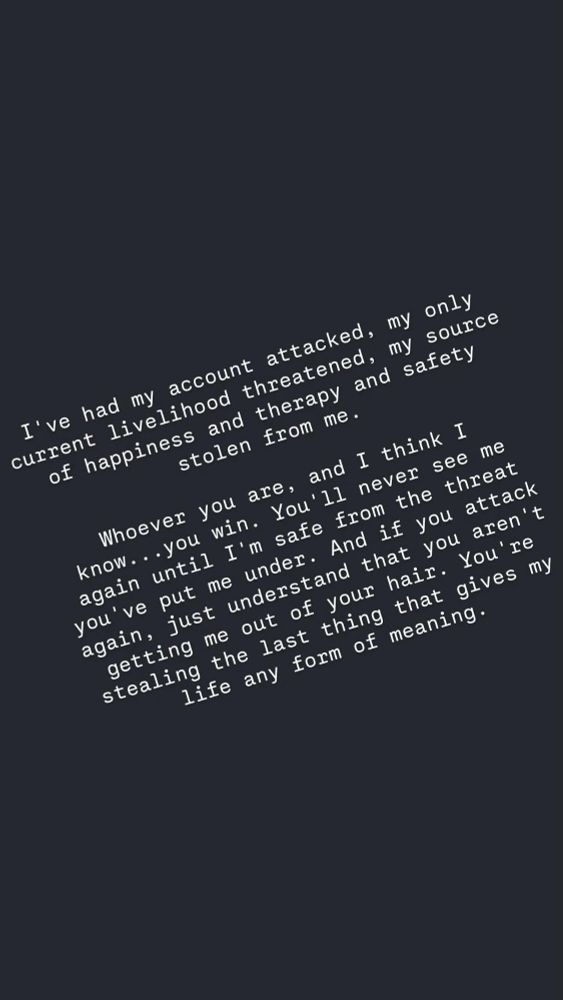 I've had my account attacked, my only current livelihood threatened, my source of happiness and therapy and safety stolen from me.

Whoever you are, and I think I know...you win. You'll never see me again until I'm safe from the threat you've put me under. And if you attack again, just understand that you aren't getting me out of your hair. You're stealing the last thing that gives my life any form of meaning.