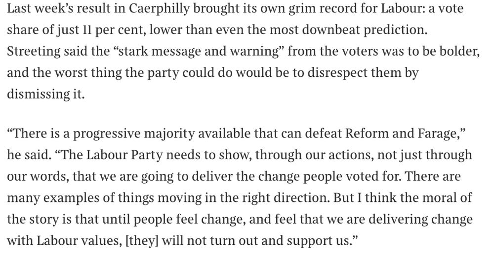 Last week’s result in Caerphilly brought its own grim record for Labour: a vote share of just 11 per cent, lower than even the most downbeat prediction. Streeting said the “stark message and warning” from the voters was to be bolder, and the worst thing the party could do would be to disrespect them by dismissing it.

“There is a progressive majority available that can defeat Reform and Farage,” he said. “The Labour Party needs to show, through our actions, not just through our words, that we are going to deliver the change people voted for. There are many examples of things moving in the right direction. But I think the moral of the story is that until people feel change, and feel that we are delivering change with Labour values, [they] will not turn out and support us.”